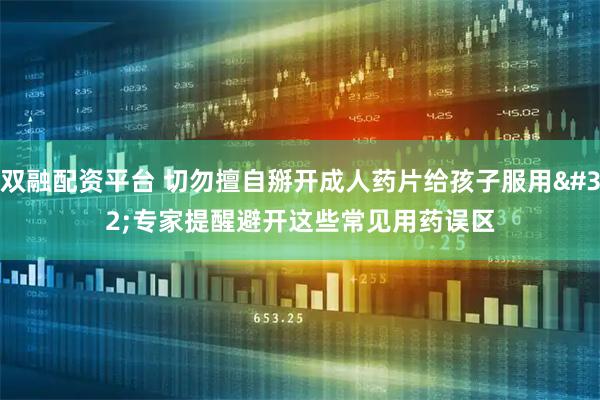 双融配资平台 切勿擅自掰开成人药片给孩子服用 专家提醒避开这些常见用药误区